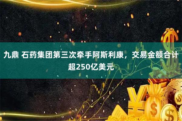 九鼎 石药集团第三次牵手阿斯利康，交易金额合计超250亿美元