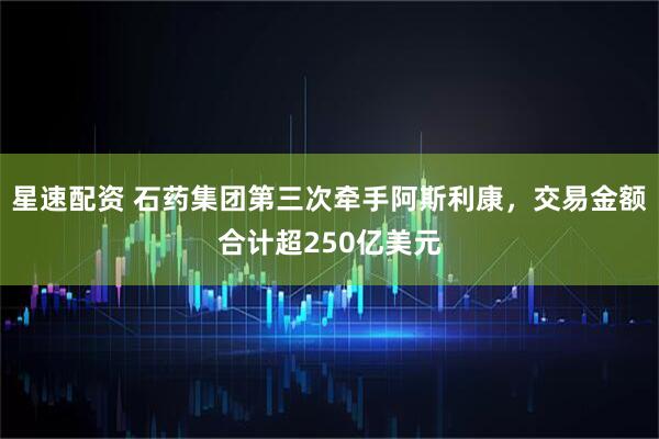 星速配资 石药集团第三次牵手阿斯利康，交易金额合计超250亿美元