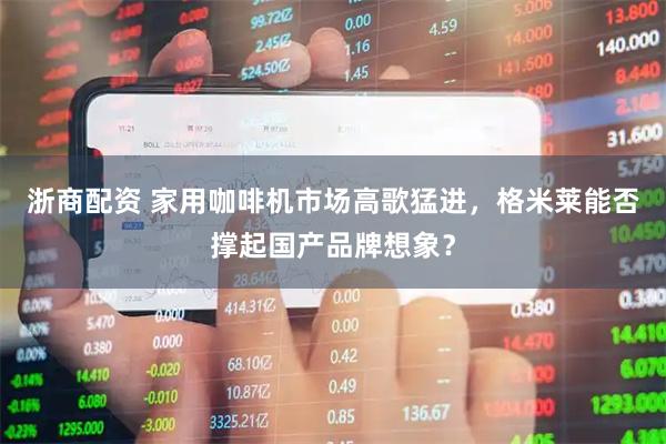 浙商配资 家用咖啡机市场高歌猛进，格米莱能否撑起国产品牌想象？