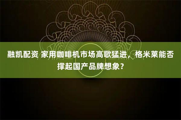 融凯配资 家用咖啡机市场高歌猛进，格米莱能否撑起国产品牌想象？