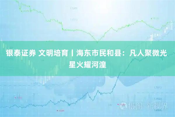 银泰证券 文明培育丨海东市民和县：凡人聚微光 星火耀河湟
