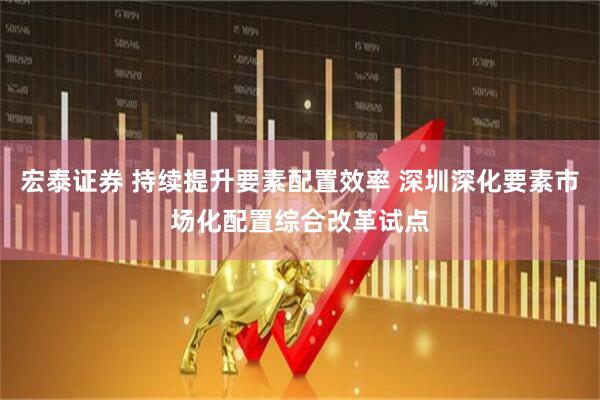宏泰证券 持续提升要素配置效率 深圳深化要素市场化配置综合改革试点