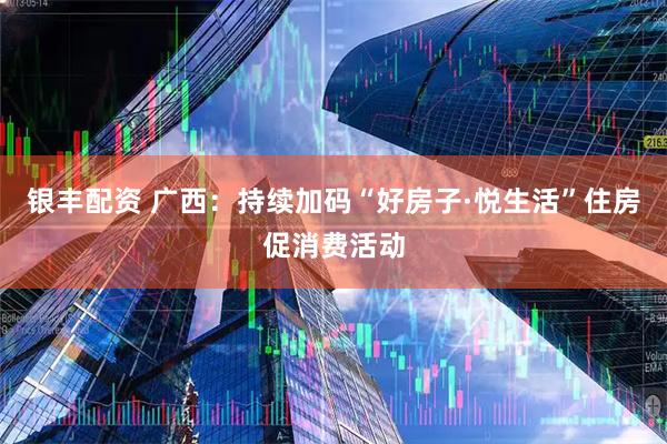 银丰配资 广西：持续加码“好房子·悦生活”住房促消费活动