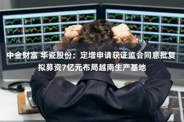 中金财富 华瓷股份：定增申请获证监会同意批复 拟募资7亿元布局越南生产基地
