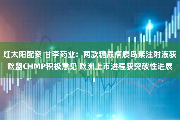 红太阳配资 甘李药业：两款糖尿病胰岛素注射液获欧盟CHMP积极意见 欧洲上市进程获突破性进展