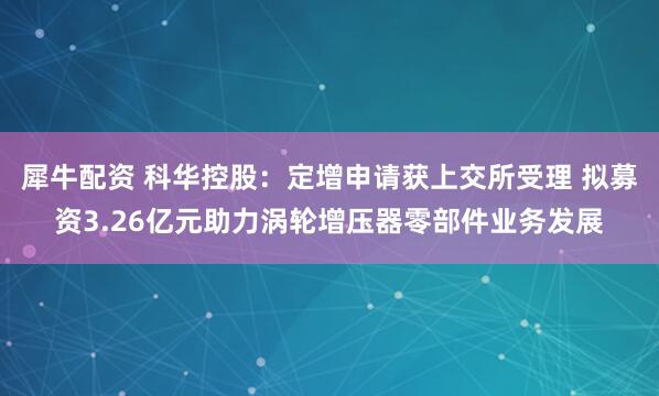 犀牛配资 科华控股：定增申请获上交所受理 拟募资3.26亿元助力涡轮增压器零部件业务发展
