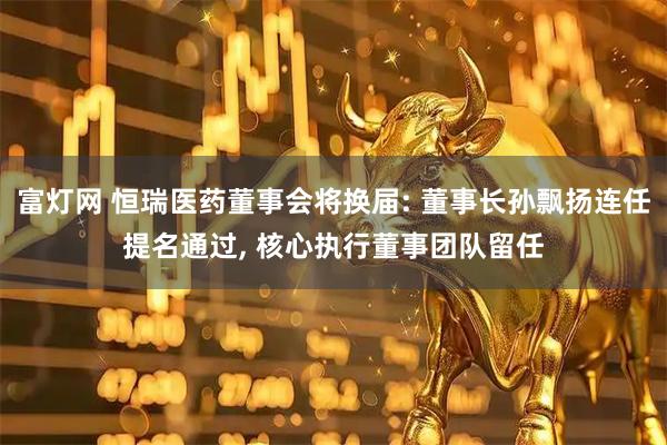 富灯网 恒瑞医药董事会将换届: 董事长孙飘扬连任提名通过, 核心执行董事团队留任