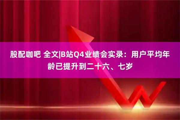 股配咖吧 全文|B站Q4业绩会实录：用户平均年龄已提升到二十六、七岁