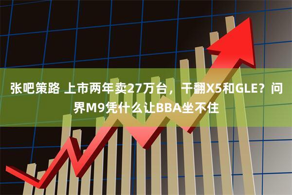 张吧策路 上市两年卖27万台，干翻X5和GLE？问界M9凭什么让BBA坐不住