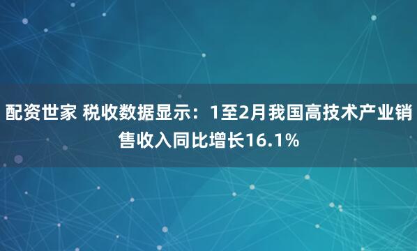 配资世家 税收数据显示：1至2月我国高技术产业销售收入同比增长16.1%