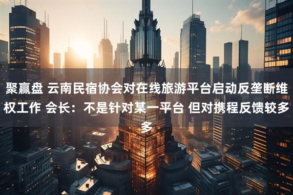 聚赢盘 云南民宿协会对在线旅游平台启动反垄断维权工作 会长：不是针对某一平台 但对携程反馈较多
