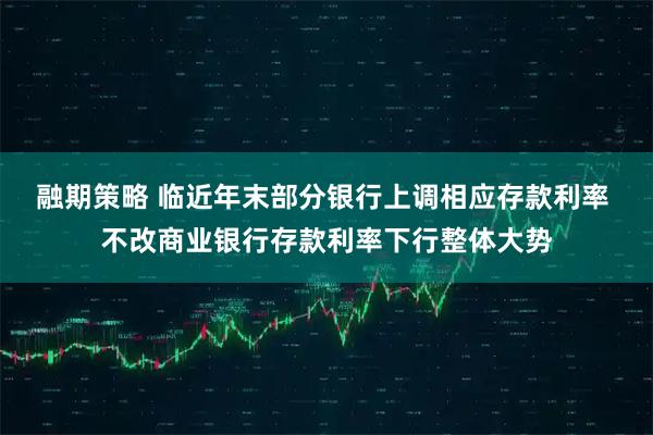 融期策略 临近年末部分银行上调相应存款利率 不改商业银行存款利率下行整体大势