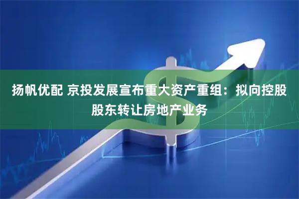 扬帆优配 京投发展宣布重大资产重组：拟向控股股东转让房地产业务