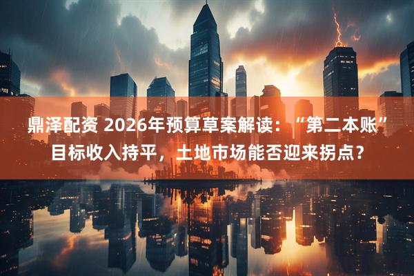 鼎泽配资 2026年预算草案解读：“第二本账”目标收入持平，土地市场能否迎来拐点？