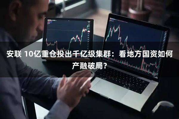 安联 10亿重仓投出千亿级集群：看地方国资如何产融破局？