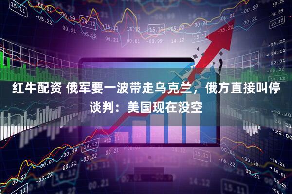 红牛配资 俄军要一波带走乌克兰，俄方直接叫停谈判：美国现在没空