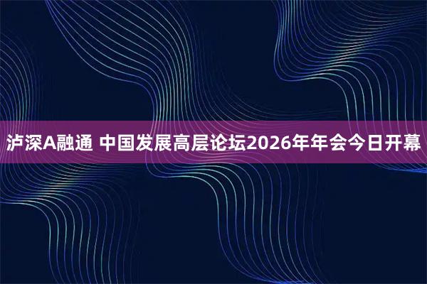 泸深A融通 中国发展高层论坛2026年年会今日开幕