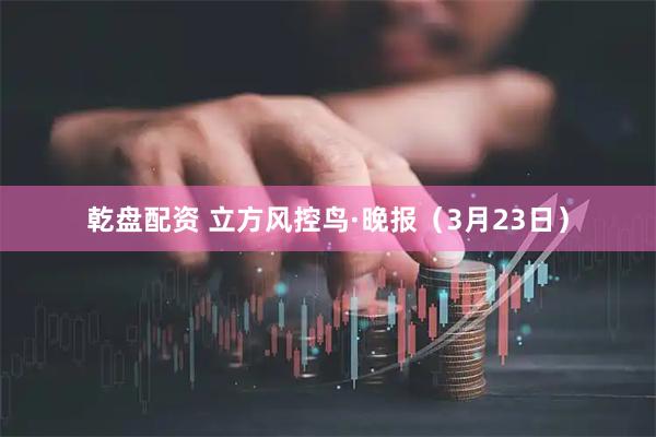 乾盘配资 立方风控鸟·晚报（3月23日）