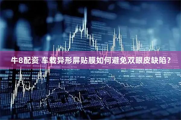 牛8配资 车载异形屏贴膜如何避免双眼皮缺陷？