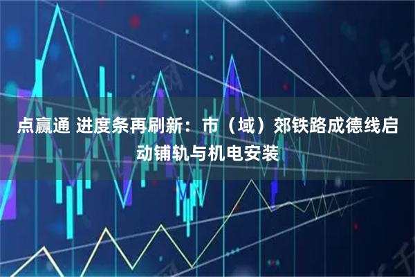 点赢通 进度条再刷新：市（域）郊铁路成德线启动铺轨与机电安装