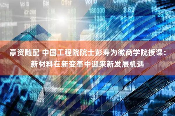 豪资随配 中国工程院院士彭寿为徽商学院授课：新材料在新变革中迎来新发展机遇
