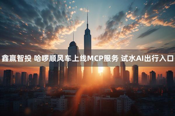 鑫赢智投 哈啰顺风车上线MCP服务 试水AI出行入口