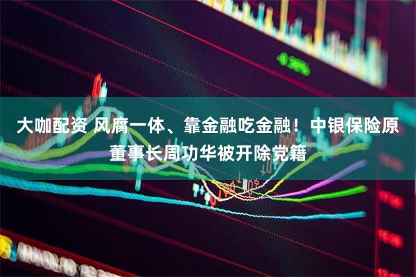 大咖配资 风腐一体、靠金融吃金融！中银保险原董事长周功华被开除党籍