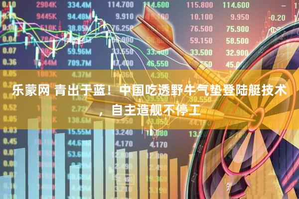 乐蒙网 青出于蓝！中国吃透野牛气垫登陆艇技术，自主造舰不停工