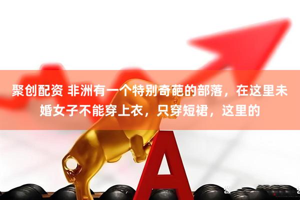 聚创配资 非洲有一个特别奇葩的部落，在这里未婚女子不能穿上衣，只穿短裙，这里的