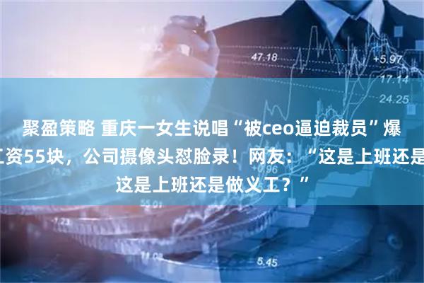 聚盈策略 重庆一女生说唱“被ceo逼迫裁员”爆火：半月工资55块，公司摄像头怼脸录！网友：“这是上班还是做义工？”