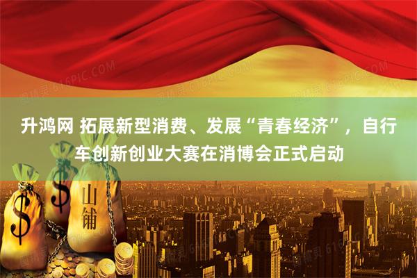 升鸿网 拓展新型消费、发展“青春经济”，自行车创新创业大赛在消博会正式启动
