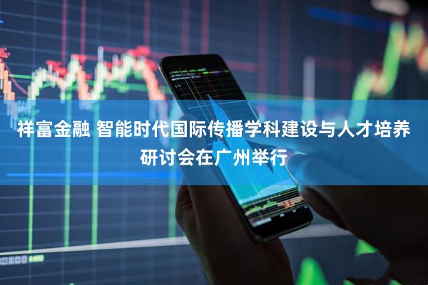 祥富金融 智能时代国际传播学科建设与人才培养研讨会在广州举行