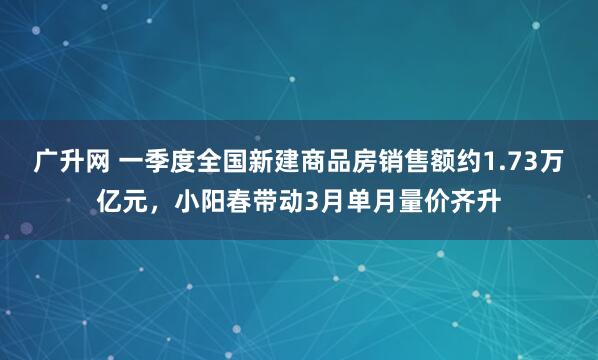 广升网 一季度全国新建商品房销售额约1.73万亿元，小阳春带动3月单月量价齐升
