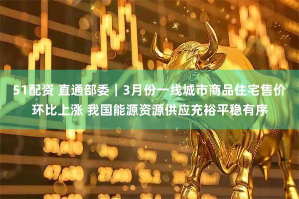 51配资 直通部委｜3月份一线城市商品住宅售价环比上涨 我国能源资源供应充裕平稳有序