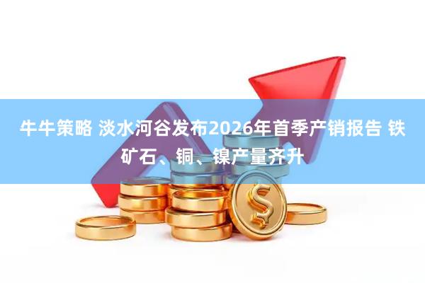 牛牛策略 淡水河谷发布2026年首季产销报告 铁矿石、铜、镍产量齐升