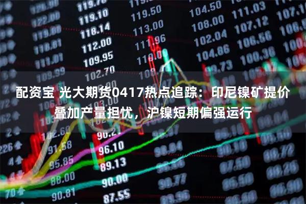 配资宝 光大期货0417热点追踪：印尼镍矿提价叠加产量担忧，沪镍短期偏强运行