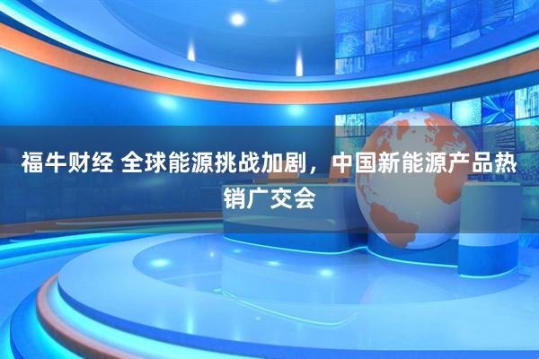 福牛财经 全球能源挑战加剧，中国新能源产品热销广交会