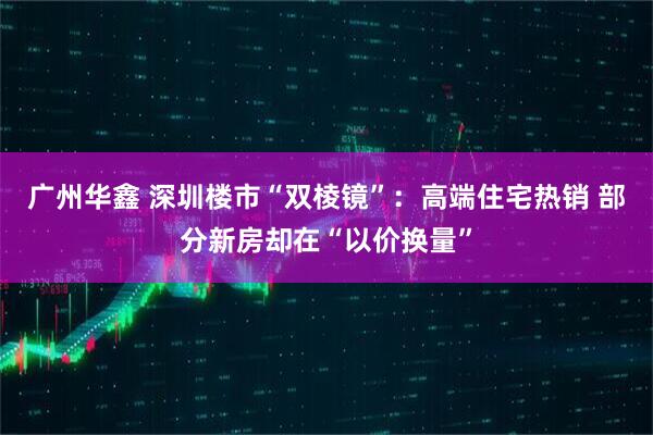 广州华鑫 深圳楼市“双棱镜”：高端住宅热销 部分新房却在“以价换量”