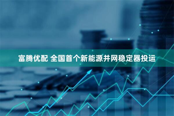 富腾优配 全国首个新能源并网稳定器投运