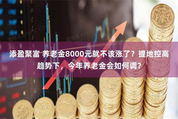 添盈聚富 养老金8000元就不该涨了？提地控高趋势下，今年养老金会如何调？