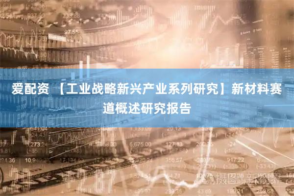 爱配资 【工业战略新兴产业系列研究】新材料赛道概述研究报告