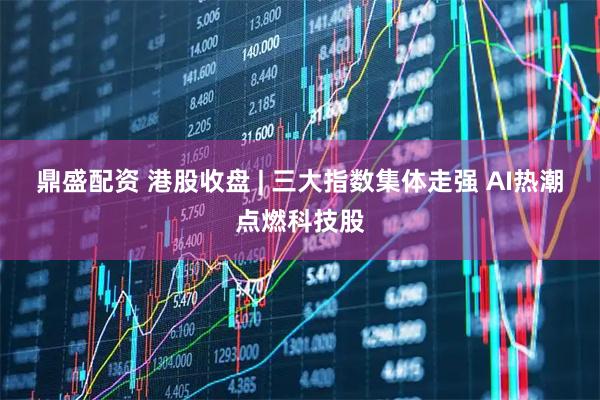 鼎盛配资 港股收盘 | 三大指数集体走强 AI热潮点燃科技股