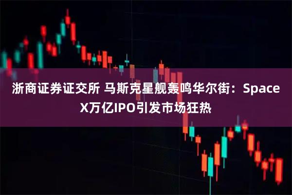 浙商证券证交所 马斯克星舰轰鸣华尔街：SpaceX万亿IPO引发市场狂热