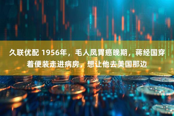 久联优配 1956年，毛人凤胃癌晚期，蒋经国穿着便装走进病房，想让他去美国那边