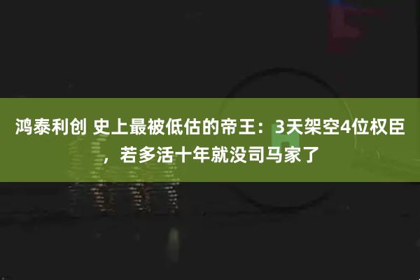 鸿泰利创 史上最被低估的帝王：3天架空4位权臣，若多活十年就没司马家了