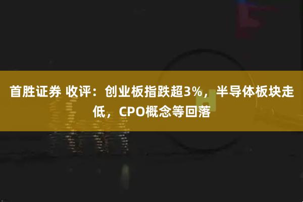 首胜证券 收评：创业板指跌超3%，半导体板块走低，CPO概念等回落
