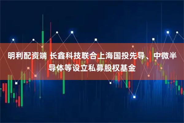 明利配资端 长鑫科技联合上海国投先导、中微半导体等设立私募股权基金