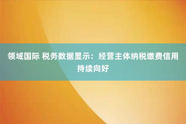 领域国际 税务数据显示：经营主体纳税缴费信用持续向好