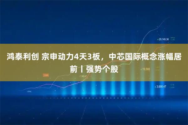 鸿泰利创 宗申动力4天3板，中芯国际概念涨幅居前丨强势个股