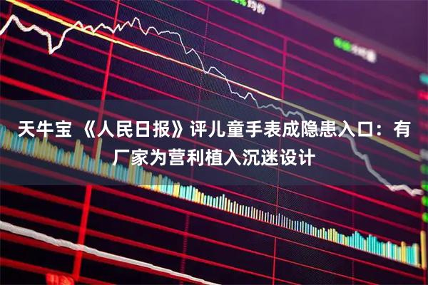 天牛宝 《人民日报》评儿童手表成隐患入口：有厂家为营利植入沉迷设计